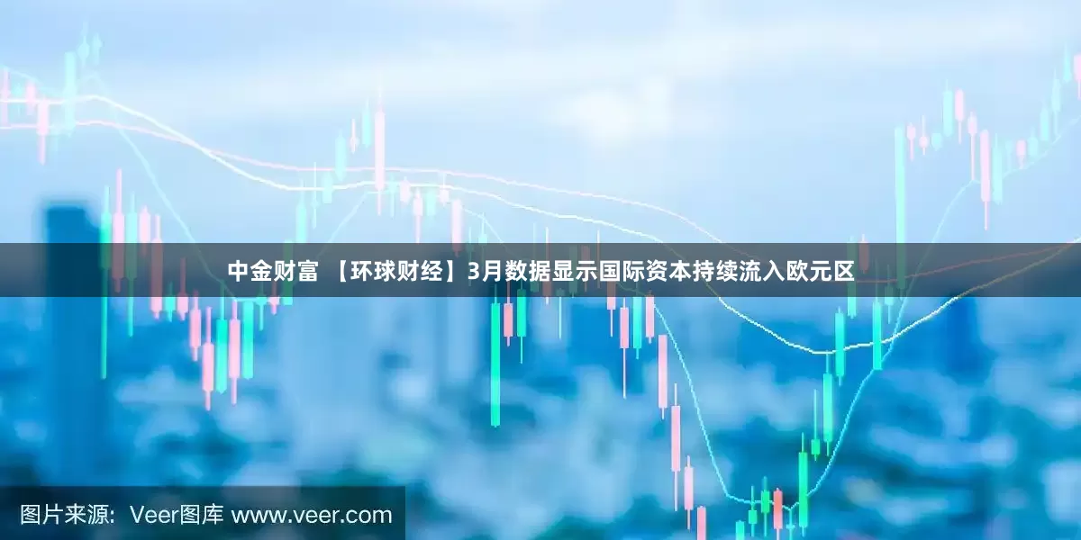 中金财富 【环球财经】3月数据显示国际资本持续流入欧元区