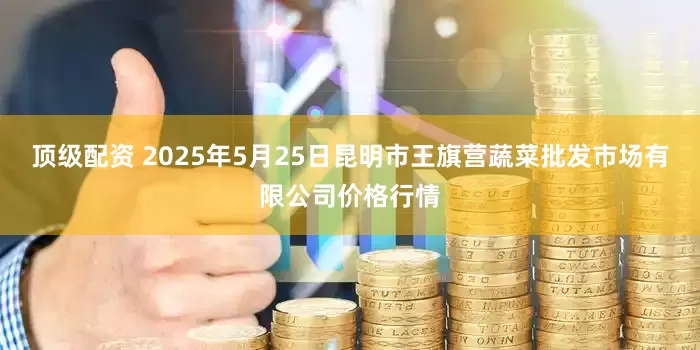 顶级配资 2025年5月25日昆明市王旗营蔬菜批发市场有限公司价格行情