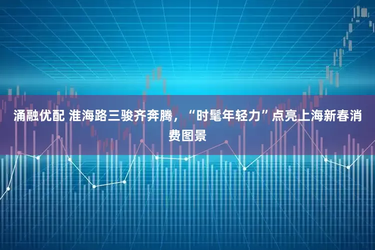 涌融优配 淮海路三骏齐奔腾，“时髦年轻力”点亮上海新春消费图景